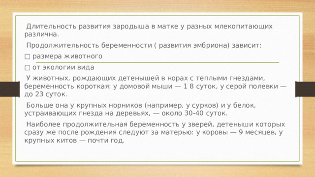  Длительность развития зародыша в матке у разных млекопитающих различна.  Продолжительность беременности ( развития эмбриона) зависит: □ размера животного □ от экологии вида  У животных, рождающих детенышей в норах с теплыми гнездами, беременность короткая: у домовой мыши — 1 8 суток, у серой полевки — до 23 суток.  Больше она у крупных норников (например, у сурков) и у белок, устраивающих гнезда на деревьях, — около 30-40 суток.  Наиболее продолжительная беременность у зверей, детеныши которых сразу же после рождения следуют за матерью: у коровы — 9 месяцев, у крупных китов — почти год. 