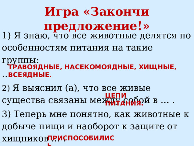 Игра «Закончи предложение!» 1) Я знаю, что все животные делятся по особенностям питания на такие группы: … 2) Я выяснил (а), что все живые существа связаны между собой в … . 3) Теперь мне понятно, как животные к добыче пищи и наоборот к защите от хищников … . ТРАВОЯДНЫЕ, НАСЕКОМОЯДНЫЕ, ХИЩНЫЕ, ВСЕЯДНЫЕ. ЦЕПИ ПИТАНИЯ. ПРИСПОСОБИЛИСЬ. 