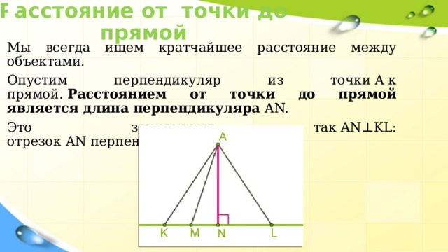 Расстояние от точки до прямой . Мы всегда ищем кратчайшее расстояние между объектами.  Опустим перпендикуляр из точки A к прямой.  Расстоянием от точки до прямой является длина перпендикуляра  AN. Это записывают так AN⊥KL: отрезок AN перпендикулярен прямой KL 