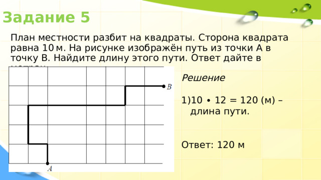 Задание 5 План местности разбит на квадраты. Сторона квадрата равна 10 м. На рисунке изображён путь из точки А в точку В. Найдите длину этого пути. Ответ дайте в метрах. Решение 10 ∙ 12 = 120 (м) – длина пути. Ответ: 120 м 