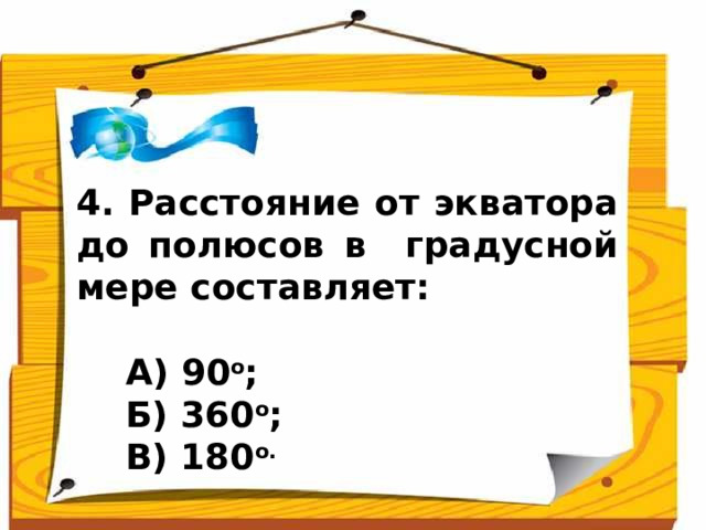 4. Расстояние от экватора до полюсов в градусной мере составляет:   А) 90 о ;  Б) 360 о ;  В) 180 о.  Ответ: 90 о (А)  