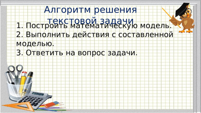 Алгоритм решения текстовой задачи  1. Построить математическую модель.  2. Выполнить действия с составленной моделью.  3. Ответить на вопрос задачи. 