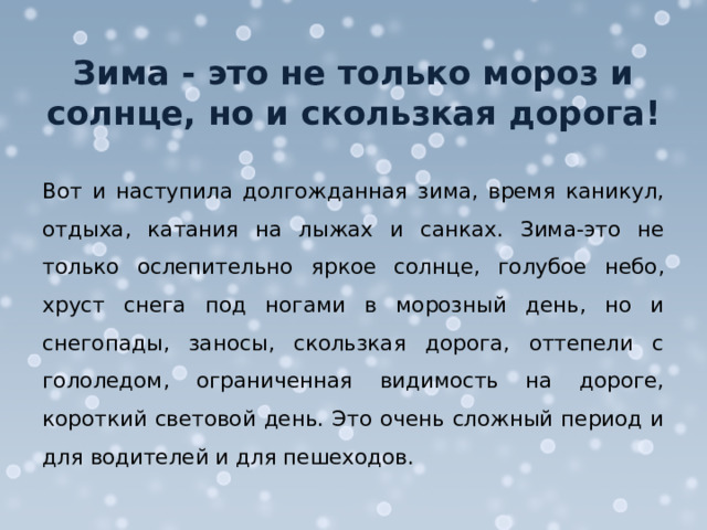 Зима - это не только мороз и солнце, но и скользкая дорога! Вот и наступила долгожданная зима, время каникул, отдыха, катания на лыжах и санках. Зима-это не только ослепительно яркое солнце, голубое небо, хруст снега под ногами в морозный день, но и снегопады, заносы, скользкая дорога, оттепели с гололедом, ограниченная видимость на дороге, короткий световой день. Это очень сложный период и для водителей и для пешеходов. 