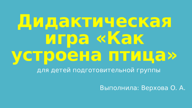 Дидактическая игра «Как устроена птица» для детей подготовительной группы Выполнила: Верхова О. А. 