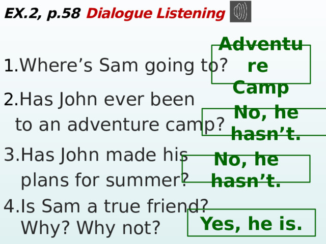 EX.2, p.58  Dialogue Listening 1. Where’s Sam going to? 2. Has John ever been  to an adventure camp? 3.Has John made his  plans for summer? 4.Is Sam a truе friend?  Why? Why not? Adventure Camp No, he hasn’t. No, he hasn’t. Yes, he is.  