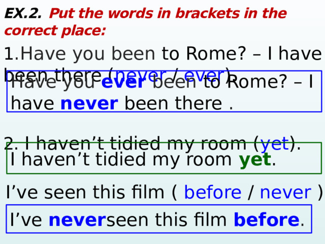 EX.2.  Put the words in brackets in the correct place: 1 .Have you been to Rome? – I have been there ( never / ever ). 2.  I haven’t tidied my room ( yet ). Have you ever  been to Rome? – I have never  been there . I haven’t tidied my room yet . 3. I’ve seen this film ( before / never ). I’ve never seen this film before .  