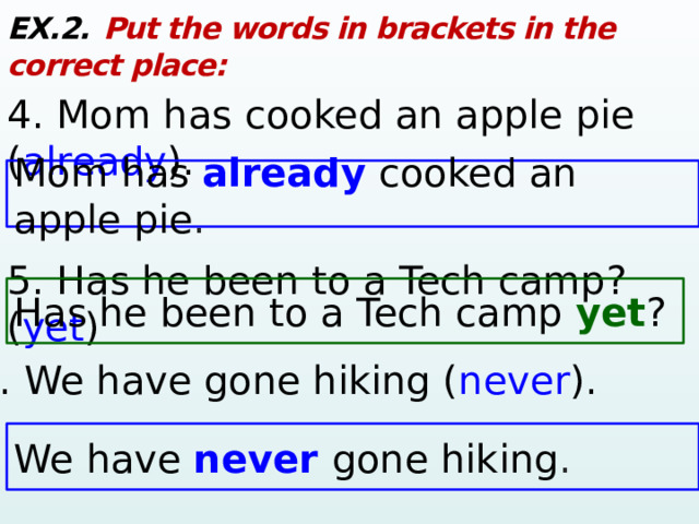 EX.2.  Put the words in brackets in the correct place: 4. Mom has cooked an apple pie ( already ). 5. Has he been to a Tech camp? ( yet ) Mom has  already cooked an apple pie . Has he been to a Tech camp yet ? 6. We have gone hiking ( never ). We have  never gone hiking .  