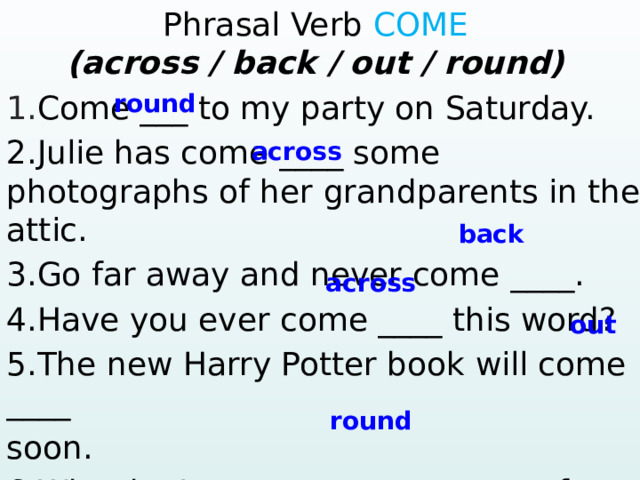 Phrasal Verb COME (across / back / out / round)  1. Come ___ to my party on Saturday. round 2.Julie has come ____ some photographs of her grandparents in the attic. 3.Go far away and never come ____. 4.Have you ever come ____ this word? 5.The new Harry Potter book will come ____ soon. 6.Why don’t you come ____ to our farm after your exams?  ? – Yes, … 4. Mary / ever / win the lottery? Yes, … 5. They / ever / have a car accident? – No, … across back across out round  