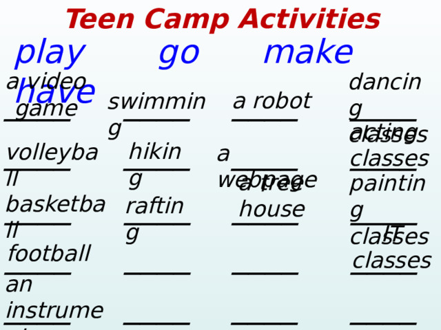 Teen Camp Activities play go make have a video game dancing classes ____  ____ ____ ____ a robot swimming acting classes ____  ____ ____ ____ hiking volleyball a webpage a tree house painting classes ____  ____ ____ ____ basketball rafting IT classes ____  ____ ____ ____ football an instrument ____  ____ ____ ____ 