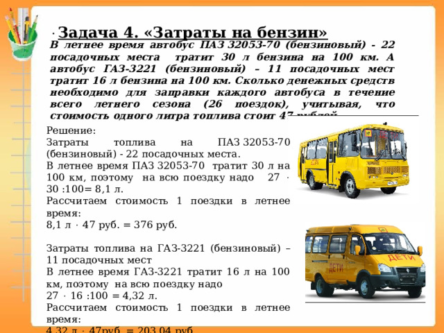  Задача 4. «Затраты на бензин» В летнее время автобус ПАЗ 32053-70 (бензиновый) - 22 посадочных места тратит 30 л бензина на 100 км. А автобус ГАЗ-3221 (бензиновый) – 11 посадочных мест тратит 16 л бензина на 100 км. Сколько денежных средств необходимо для заправки каждого автобуса в течение всего летнего сезона (26 поездок), учитывая, что стоимость одного литра топлива стоит 47 рублей. Решение: Затраты топлива на ПАЗ 32053-70 (бензиновый) - 22 посадочных места. В летнее время ПАЗ 32053-70 тратит 30 л на 100 км, поэтому на всю поездку надо 27  30 :100= 8,1 л. Рассчитаем стоимость 1 поездки в летнее время: 8,1 л  47 руб. = 376 руб.   Затраты топлива на ГАЗ-3221 (бензиновый) – 11 посадочных мест В летнее время ГАЗ-3221 тратит 16 л на 100 км, поэтому на всю поездку надо 27  16 :100 = 4,32 л. Рассчитаем стоимость 1 поездки в летнее время: 4,32 л  47руб. = 203,04 руб.  