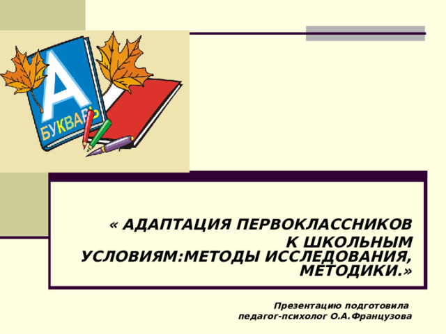    « АДАПТАЦИЯ ПЕРВОКЛАССНИКОВ   К ШКОЛЬНЫМ УСЛОВИЯМ:МЕТОДЫ ИССЛЕДОВАНИЯ, МЕТОДИКИ.»   Презентацию подготовила педагог-психолог О.А.Французова 