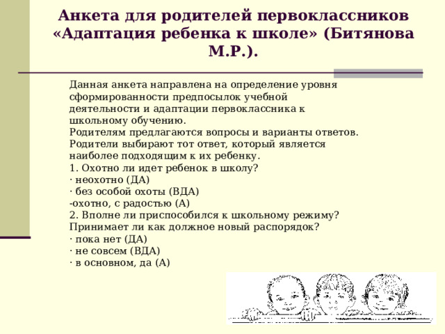 Анкета для родителей первоклассников «Адаптация ребенка к школе» (Битянова М.Р.).   Данная анкета направлена на определение уровня сформированности предпосылок учебной деятельности и адаптации первоклассника к школьному обучению. Родителям предлагаются вопросы и варианты ответов. Родители выбирают тот ответ, который является наиболее подходящим к их ребенку. 1. Охотно ли идет ребенок в школу? · неохотно (ДА) · без особой охоты (ВДА) -охотно, с радостью (А) 2. Вполне ли приспособился к школьному режиму? Принимает ли как должное новый распорядок? · пока нет (ДА) · не совсем (ВДА) · в основном, да (А) 