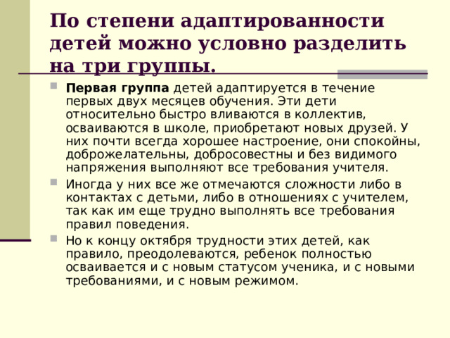 По степени адаптированности детей можно условно разделить на три группы. Первая группа детей адаптируется в течение первых двух месяцев обучения. Эти дети относительно быстро вливаются в коллектив, осваиваются в школе, приобретают новых друзей. У них почти всегда хорошее настроение, они спокойны, доброжелательны, добросовестны и без видимого напряжения выполняют все требования учителя. Иногда у них все же отмечаются сложности либо в контактах с детьми, либо в отношениях с учителем, так как им еще трудно выполнять все требования правил поведения. Но к концу октября трудности этих детей, как правило, преодолеваются, ребенок полностью осваивается и с новым статусом ученика, и с новыми требованиями, и с новым режимом. 