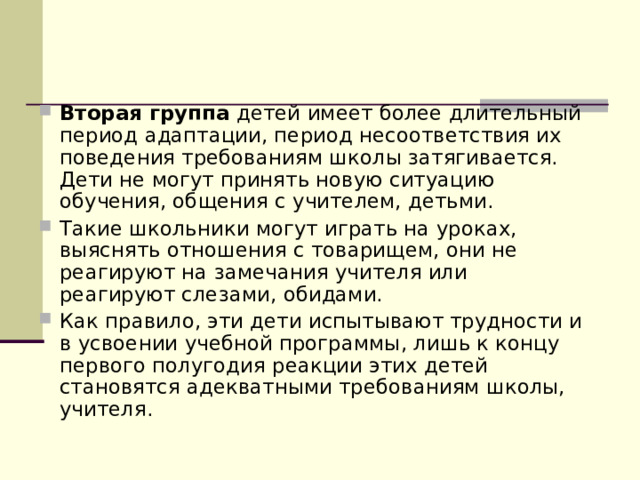 Вторая группа детей имеет более длительный период адаптации, период несоответствия их поведения требованиям школы затягивается. Дети не могут принять новую ситуацию обучения, общения с учителем, детьми. Такие школьники могут играть на уроках, выяснять отношения с товарищем, они не реагируют на замечания учителя или реагируют слезами, обидами. Как правило, эти дети испытывают трудности и в усвоении учебной программы, лишь к концу первого полугодия реакции этих детей становятся адекватными требованиям школы, учителя. 