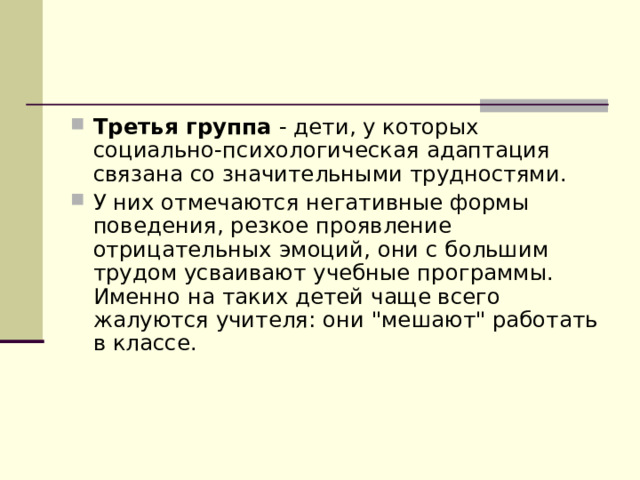 Третья группа - дети, у которых социально-психологическая адаптация связана со значительными трудностями. У них отмечаются негативные формы поведения, резкое проявление отрицательных эмоций, они с большим трудом усваивают учебные программы. Именно на таких детей чаще всего жалуются учителя: они 