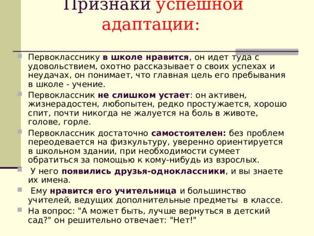 Признаки успешной адаптации:   Первокласснику в школе нравится , он идет туда с удовольствием, охотно рассказывает о своих успехах и неудачах, он понимает, что главная цель его пребывания в школе - учение. Первоклассник не слишком устает : он активен, жизнерадостен, любопытен, редко простужается, хорошо спит, почти никогда не жалуется на боль в животе, голове, горле. Первоклассник достаточно самостоятелен: без проблем переодевается на физкультуру, уверенно ориентируется в школьном здании, при необходимости сумеет обратиться за помощью к кому-нибудь из взрослых.  У него появились друзья-одноклассники , и вы знаете их имена.  Ему нравится его учительница и большинство учителей, ведущих дополнительные предметы в классе. На вопрос: 