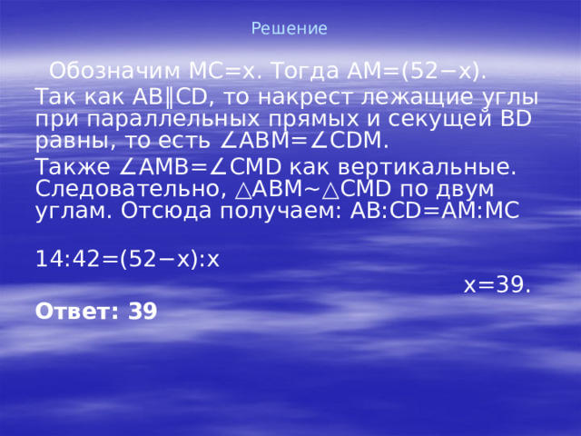 Решение  Обозначим MC=x. Тогда AM=(52−x). Так как AB∥CD, то накрест лежащие углы при параллельных прямых и секущей BD равны, то есть ∠ABM=∠CDM. Также ∠AMB=∠CMD как вертикальные. Следовательно, △ABM∼△CMD по двум углам. Отсюда получаем: AB:CD=AM:MC  14:42=(52−x):x  x=39. Ответ: 39    
