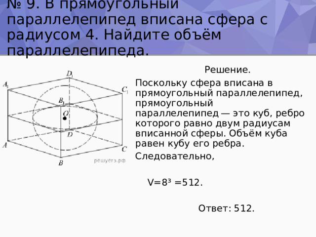 № 9. В прямоугольный параллелепипед вписана сфера с радиусом 4. Найдите объём параллелепипеда.  Решение. Поскольку сфера вписана в прямоугольный параллелепипед, прямоугольный параллелепипед — это куб, ребро которого равно двум радиусам вписанной сферы. Объём куба равен кубу его ребра. Следовательно,  V=8 ³ =512.  Ответ: 512. 