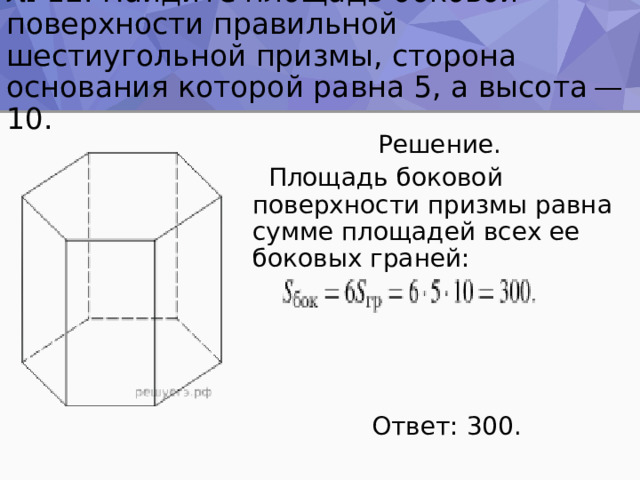 № 12. Найдите площадь боковой поверхности правильной шестиугольной призмы, сторона основания которой равна 5, а высота — 10.  Решение.  Площадь боковой поверхности призмы равна сумме площадей всех ее боковых граней:  Ответ: 300. 