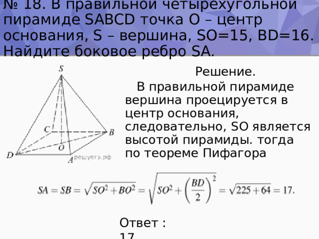 № 18. В правильной четырехугольной пирамиде SABCD точка O – центр основания, S – вершина, SO=15, BD=16. Найдите боковое ребро SA.  Решение.  В правильной пирамиде вершина проецируется в центр основания, следовательно, SO является высотой пирамиды. тогда по теореме Пифагора Ответ : 17 