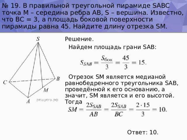№ 19. В правильной треугольной пирамиде SABC точка M – середина ребра AB, S – вершина. Известно, что BC = 3, а площадь боковой поверхности пирамиды равна 45. Найдите длину отрезка SM. Решение.  Найдем площадь грани SAB:  Отрезок SM является медианой равнобедренного треугольника SAB, проведённой к его основанию, а значит, SM является и его высотой. Тогда  Ответ: 10. 