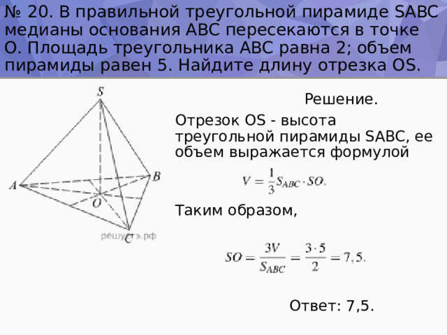 № 20. В правильной треугольной пирамиде SABC медианы основания ABC пересекаются в точке O. Площадь треугольника ABC равна 2; объем пирамиды равен 5. Найдите длину отрезка OS.  Решение. Отрезок OS - высота треугольной пирамиды SABC, ее объем выражается формулой Таким образом,  Ответ: 7,5. 