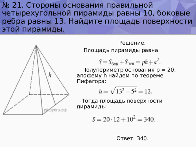 № 21. Стороны основания правильной четырехугольной пирамиды равны 10, боковые ребра равны 13. Найдите площадь поверхности этой пирамиды.  Решение.  Площадь пирамиды равна  Полупериметр основания p = 20, апофему h найдем по теореме Пифагора:  Тогда площадь поверхности пирамиды  Ответ: 340. 