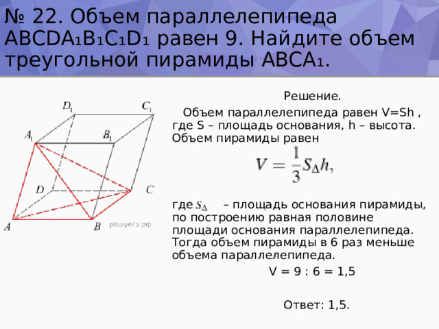 № 22. Объем параллелепипеда ABCDA₁B₁C₁D₁ равен 9. Найдите объем треугольной пирамиды ABCA ₁ .  Решение.  Объем параллелепипеда равен V=Sh , где S – площадь основания, h – высота. Объем пирамиды равен где – площадь основания пирамиды, по построению равная половине площади основания параллелепипеда. Тогда объем пирамиды в 6 раз меньше объема параллелепипеда.  V = 9 : 6 = 1,5  Ответ: 1,5. 