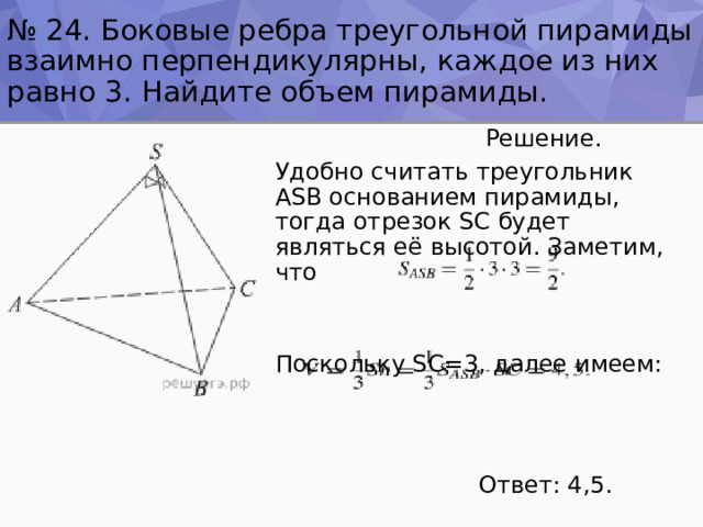 № 24. Боковые ребра треугольной пирамиды взаимно перпендикулярны, каждое из них равно 3. Найдите объем пирамиды.  Решение. Удобно считать треугольник ASB основанием пирамиды, тогда отрезок SC будет являться её высотой. Заметим, что Поскольку SC=3, далее имеем:  Ответ: 4,5. 
