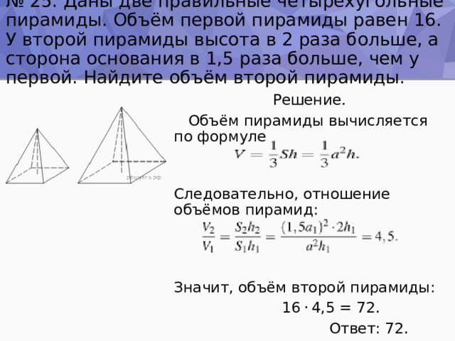 № 25. Даны две правильные четырёхугольные пирамиды. Объём первой пирамиды равен 16. У второй пирамиды высота в 2 раза больше, а сторона основания в 1,5 раза больше, чем у первой. Найдите объём второй пирамиды.  Решение.  Объём пирамиды вычисляется по формуле Следовательно, отношение объёмов пирамид: Значит, объём второй пирамиды:  16 · 4,5 = 72.  Ответ: 72. 