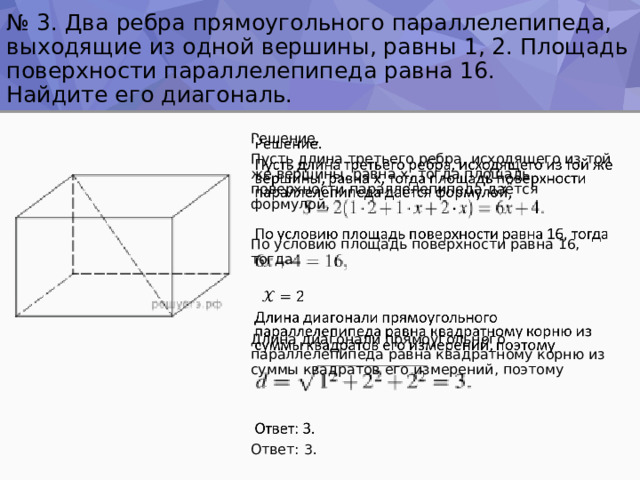 № 3. Два ребра прямоугольного параллелепипеда, выходящие из одной вершины, равны 1, 2. Площадь поверхности параллелепипеда равна 16.  Найдите его диагональ.   Решение. Пусть длина третьего ребра, исходящего из той же вершины, равна x, тогда площадь поверхности параллелепипеда даётся формулой,   По условию площадь поверхности равна 16, тогда  Длина диагонали прямоугольного параллелепипеда равна квадратному корню из суммы квадратов его измерений, поэтому Ответ: 3. 