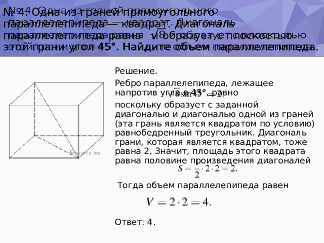№ 4. Одна из граней прямоугольного параллелепипеда — квадрат. Диагональ параллелепипеда равна и образует с плоскостью этой грани угол 45°. Найдите объем параллелепипеда.   Решение. Ребро параллелепипеда, лежащее напротив угла в 45°, равно поскольку образует с заданной диагональю и диагональю одной из граней (эта грань является квадратом по условию) равнобедренный треугольник. Диагональ грани, которая является квадратом, тоже равна 2. Значит, площадь этого квадрата равна половине произведения диагоналей  Тогда объем параллелепипеда равен Ответ: 4. 