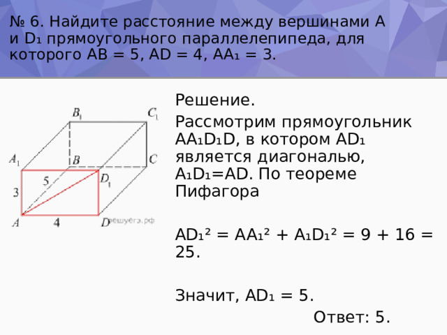 № 6. Найдите расстояние между вершинами А и D ₁ прямоугольного параллелепипеда, для которого AB = 5, AD = 4, AA ₁ = 3. Решение. Рассмотрим прямоугольник AA ₁ D ₁ D, в котором AD ₁ является диагональю, A ₁ D ₁ =AD. По теореме Пифагора AD ₁² = AA ₁² + A ₁ D ₁² = 9 + 16 = 25. Значит, AD ₁ = 5.  Ответ: 5. 