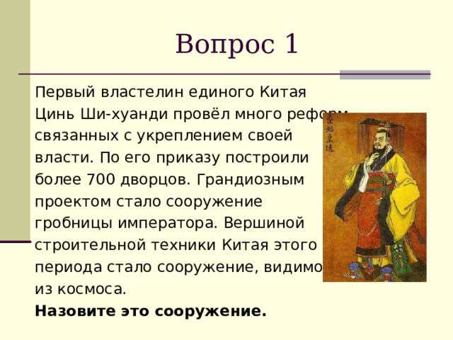 Вопрос 1 Первый властелин единого Китая Цинь Ши-хуанди провёл много реформ, связанных с укреплением своей власти. По его приказу построили более 700 дворцов. Грандиозным проектом стало сооружение гробницы императора. Вершиной строительной техники Китая этого периода стало сооружение, видимое из космоса. Назовите это сооружение. 