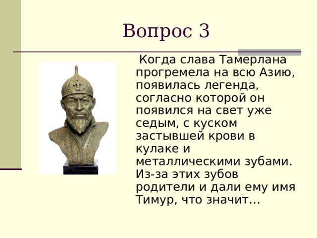 Вопрос 3  Когда слава Тамерлана прогремела на всю Азию, появилась легенда, согласно которой он появился на свет уже седым, с куском застывшей крови в кулаке и металлическими зубами. Из-за этих зубов родители и дали ему имя Тимур, что значит… 