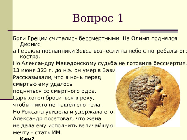 Вопрос 1 Боги Греции считались бессмертными. На Олимп поднялся Дионис, а Геракла посланники Зевса вознесли на небо с погребального костра. Но Александру Македонскому судьба не готовила бессмертия. 13 июня 323 г. до н.э. он умер в Вавилоне. Рассказывали, что в ночь перед смертью ему удалось подняться со смертного одра. Царь хотел броситься в реку, чтобы никто не нашёл его тела. Но Роксана увидела и удержала его. Александр посетовал, что жена не дала ему исполнить величайшую мечту – стать ИМ.  Кем? 