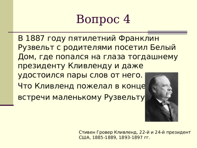 Вопрос 4  В 1887 году пятилетний Франклин Рузвельт с родителями посетил Белый Дом, где попался на глаза тогдашнему президенту Кливленду и даже удостоился пары слов от него.  Что Кливленд пожелал в конце  встречи маленькому Рузвельту? Стивен Гровер Кливленд, 22-й и 24-й президент США, 1885-1889, 1893-1897 гг. 