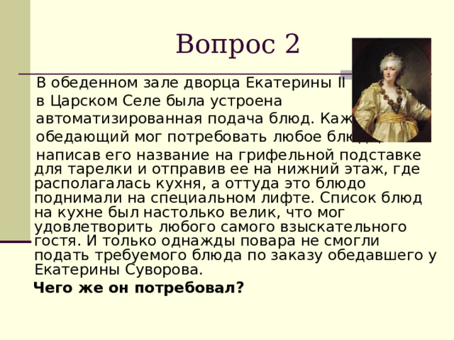 Вопрос 2  В обеденном зале дворца Екатерины II   в Царском Селе была устроена  автоматизированная подача блюд. Каждый  обедающий мог потребовать любое блюдо,  написав его название на грифельной подставке для тарелки и отправив ее на нижний этаж, где располагалась кухня, а оттуда это блюдо поднимали на специальном лифте. Список блюд на кухне был настолько велик, что мог удовлетворить любого самого взыскательного гостя. И только однажды повара не смогли подать требуемого блюда по заказу обедавшего у Екатерины Суворова.  Чего же он потребовал?  