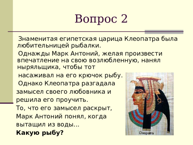 Вопрос 2  Знаменитая египетская царица Клеопатра была любительницей рыбалки.  Однажды Марк Антоний, желая произвести впечатление на свою возлюбленную, нанял ныряльщика, чтобы тот  насаживал на его крючок рыбу.  Однако Клеопатра разгадала  замысел своего любовника и  решила его проучить.  То, что его замысел раскрыт,  Марк Антоний понял, когда  вытащил из воды...  Какую рыбу?  