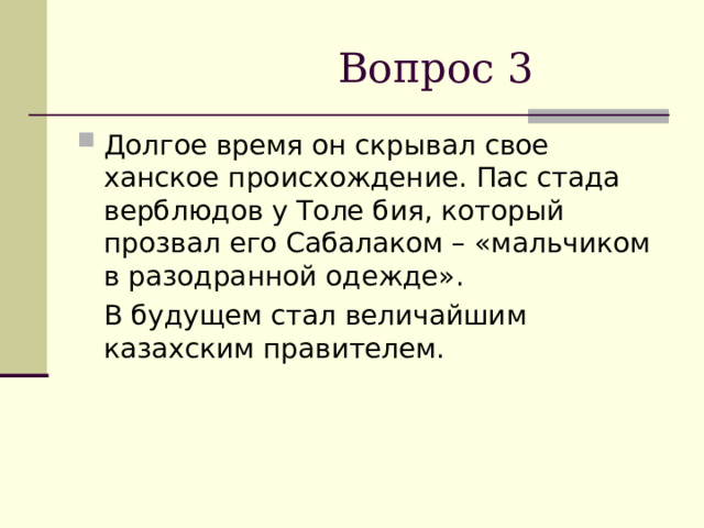  Вопрос 3 Долгое время он скрывал свое ханское происхождение. Пас стада верблюдов у Толе бия, который прозвал его Сабалаком – «мальчиком в разодранной одежде».  В будущем стал величайшим казахским правителем. 