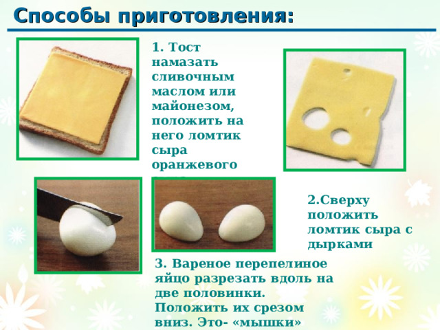 Способы приготовления: 1. Тост намазать сливочным маслом или майонезом, положить на него ломтик сыра оранжевого сыра 2.Сверху положить ломтик сыра с дырками 3. Вареное перепелиное яйцо разрезать вдоль на две половинки. Положить их срезом вниз. Это- «мышки» 