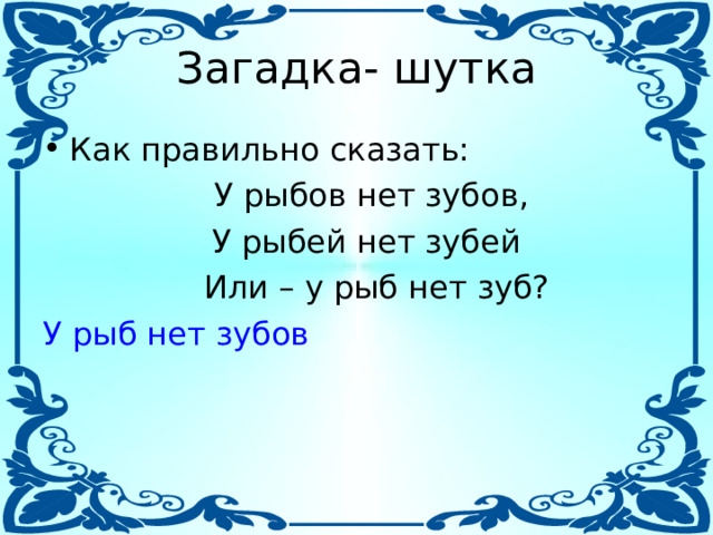 Загадка- шутка Как правильно сказать:  У рыбов нет зубов,  У рыбей нет зубей  Или – у рыб нет зуб? У рыб нет зубов 