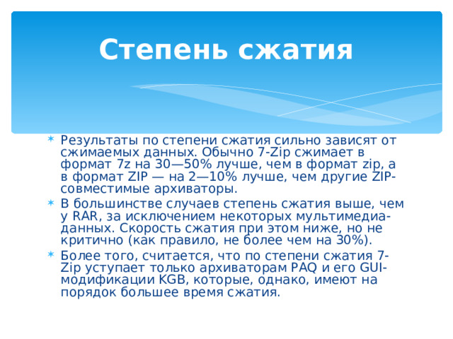 Степень сжатия Результаты по степени сжатия сильно зависят от сжимаемых данных. Обычно 7-Zip сжимает в формат 7z на 30—50% лучше, чем в формат zip, а в формат ZIP — на 2—10% лучше, чем другие ZIP-совместимые архиваторы. В большинстве случаев степень сжатия выше, чем у RAR, за исключением некоторых мультимедиа-данных. Скорость сжатия при этом ниже, но не критично (как правило, не более чем на 30%). Более того, считается, что по степени сжатия 7-Zip уступает только архиваторам PAQ и его GUI-модификации KGB, которые, однако, имеют на порядок большее время сжатия. 