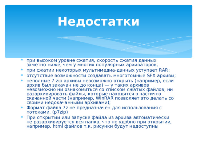 Недостатки при высоком уровне сжатия, скорость сжатия данных заметно ниже, чем у многих популярных архиваторов; при сжатии некоторых мультимедиа‐данных уступает RAR; отсутствие возможности создавать многотомные SFX-архивы; неполные 7-zip архивы невозможно открыть (например, если архив был закачан не до конца) — у таких архивов невозможно ни ознакомиться со списком сжатых файлов, ни разархивировать файлы, которые находятся в частично скачанной части (например, WinRAR позволяет это делать со своими недокачанными архивами); Формат файла 7z не предназначен для использования с потоками. (p7zip) При открытии или запуске файла из архива автоматически не разархивируется вся папка, что не удобно при открытии, например, html файлов т.к. рисунки будут недоступны  