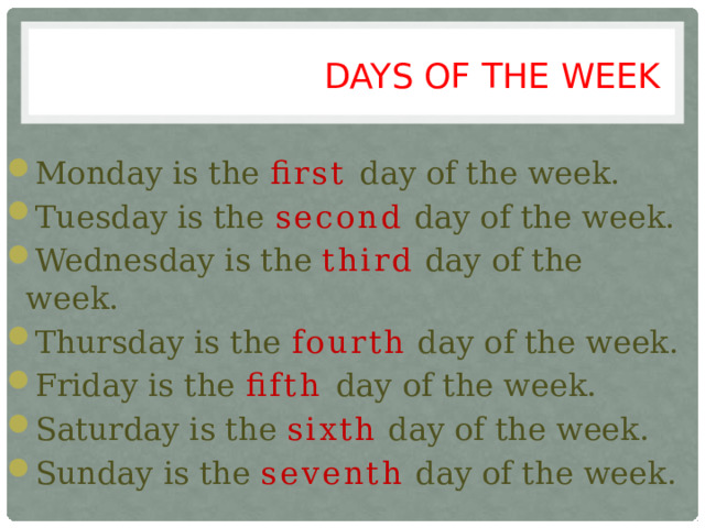 DAYS OF THE WEEK Monday is the first day of the week. Tuesday is the second day of the week. Wednesday is the third day of the week. Thursday is the fourth day of the week. Friday is the fifth day of the week. Saturday is the sixth day of the week. Sunday is the seventh day of the week. 