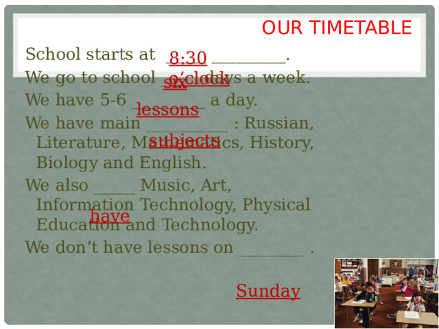 OUR TIMETABLE School starts at _____ _________. We go to school ____ days a week. We have 5-6 _________ a day. We have main __________ : Russian, Literature, Mathematics, History, Biology and English. We also _____ Music, Art, Information Technology, Physical Education and Technology. We don’t have lessons on ________ . 8:30  o’clock  six  lessons  subjects  have  Sunday 