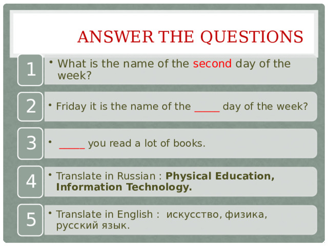 What is the name of the second day of the week? What is the name of the second day of the week? Friday it is the name of the _____ day of the week? Friday it is the name of the _____ day of the week?  _____ you read a lot of books.  _____ you read a lot of books. Translate in Russian : Physical Education, Information Technology. Translate in Russian : Physical Education, Information Technology. Translate in English : искусство, физика, русский язык.  Translate in English : искусство, физика, русский язык.  Answer the questions 1 2 3 4 5 