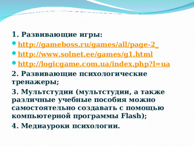 1 . Развивающие игры: http ://gameboss.ru/games/all/page-2_ http://www.solnet.ee/games/g1.html http:// logicgame.com.ua/index.php?l=ua 2. Развивающие психологические тренажеры; 3. Мультстудии (мультстудии, а также различные учебные пособия можно самостоятельно создавать с помощью компьютерной программы Flash); 4. Медиауроки психологии. 