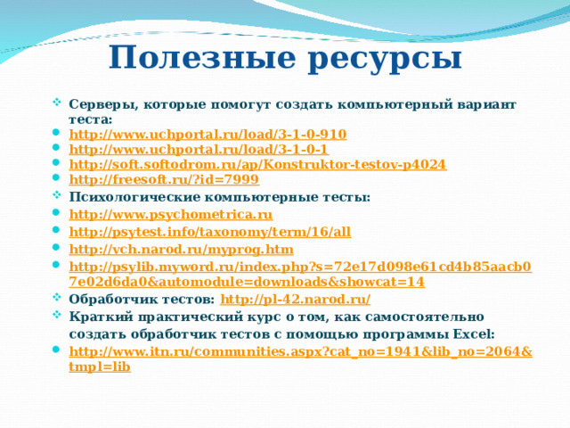 Полезные ресурсы Серверы, которые помогут создать компьютерный вариант теста: http://www.uchportal.ru/load/3-1-0-910 http://www.uchportal.ru/load/3-1-0-1 http://soft.softodrom.ru/ap/Konstruktor-testov-p4024 http://freesoft.ru/?id=7999 Психологические компьютерные тесты: http://www.psychometrica.ru http://psytest.info/taxonomy/term/16/all http://vch.narod.ru/myprog.htm http://psylib.myword.ru/index.php?s=72e17d098e61cd4b85aacb07e02d6da0&automodule=downloads&showcat=14 Обработчик тестов:  http://pl-42.narod.ru/ Краткий практический курс о том, как самостоятельно создать обработчик тестов с помощью программы Excel: http://www.itn.ru/communities.aspx?cat_no=1941&lib_no=2064&tmpl=lib  