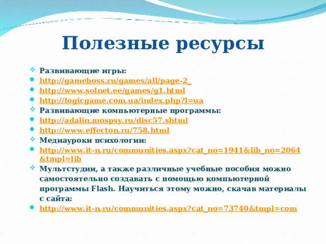 Полезные ресурсы Развивающие игры: http://gameboss.ru/games/all/page-2_ http://www.solnet.ee/games/g1.html http://logicgame.com.ua/index.php?l=ua Развивающие компьютерные программы: http://adalin.mospsy.ru/disc57.shtml http://www.effecton.ru/758.html Медиауроки психологии: http://www.it-n.ru/communities.aspx?cat_no=1941&lib_no=2064&tmpl=lib Мультстудии, а также различные учебные пособия можно самостоятельно создавать с помощью компьютерной программы Flash. Научиться этому можно, скачав материалы с сайта: http://www.it-n.ru/communities.aspx?cat_no=73740&tmpl=com 